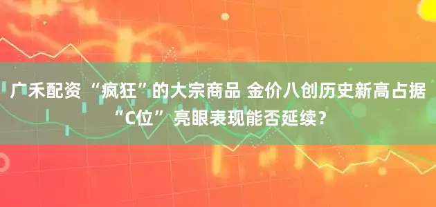 广禾配资 “疯狂”的大宗商品 金价八创历史新高占据“C位” 亮眼表现能否延续？