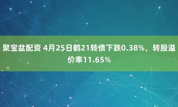 聚宝盆配资 4月25日鹤21转债下跌0.38%，转股溢价率11.65%