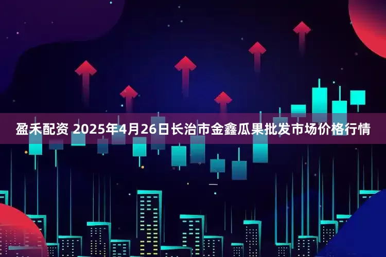 盈禾配资 2025年4月26日长治市金鑫瓜果批发市场价格行情