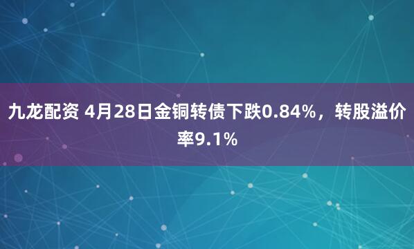 九龙配资 4月28日金铜转债下跌0.84%，转股溢价率9.1%