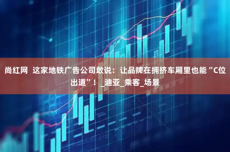 尚红网  这家地铁广告公司敢说：让品牌在拥挤车厢里也能“C位出道”！_迪亚_乘客_场景