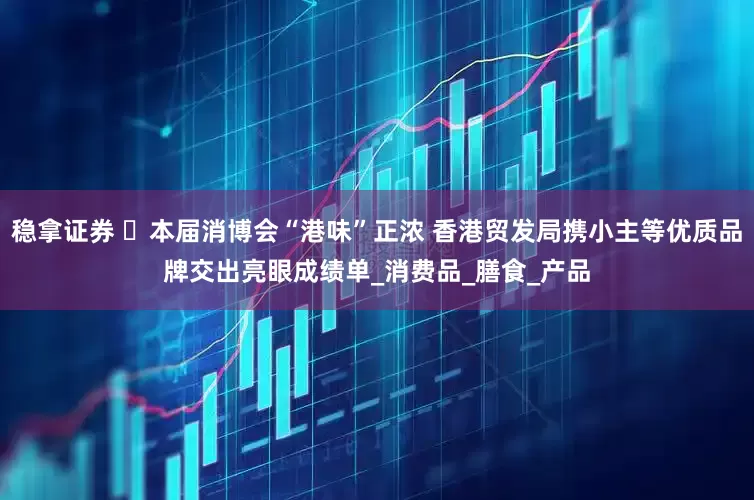 稳拿证券 ​本届消博会“港味”正浓 香港贸发局携小主等优质品牌交出亮眼成绩单_消费品_膳食_产品