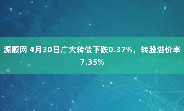 源顺网 4月30日广大转债下跌0.37%，转股溢价率7.35%