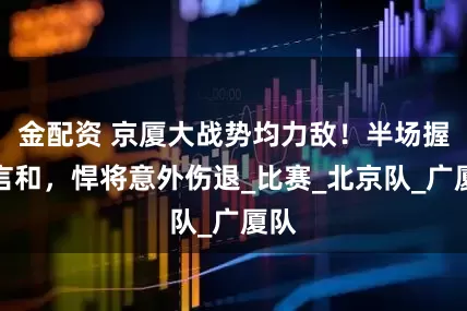 金配资 京厦大战势均力敌！半场握手言和，悍将意外伤退_比赛_北京队_广厦队