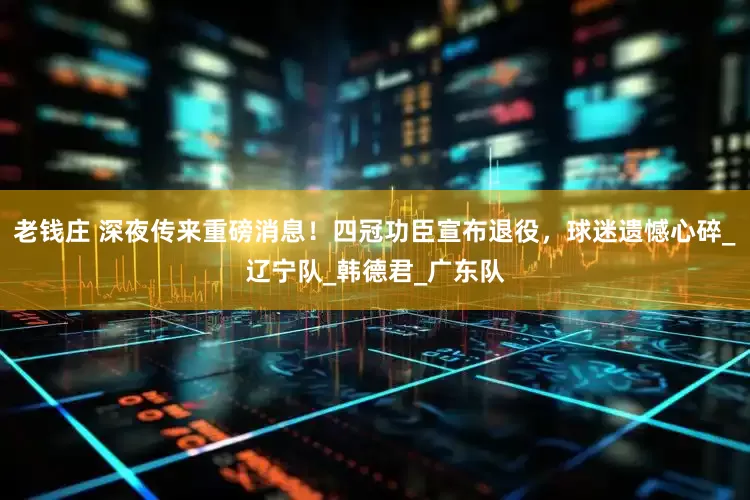 老钱庄 深夜传来重磅消息！四冠功臣宣布退役，球迷遗憾心碎_辽宁队_韩德君_广东队