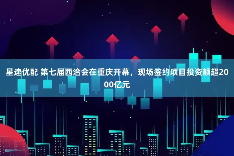星速优配 第七届西洽会在重庆开幕，现场签约项目投资额超2000亿元