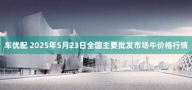 车优配 2025年5月23日全国主要批发市场牛价格行情