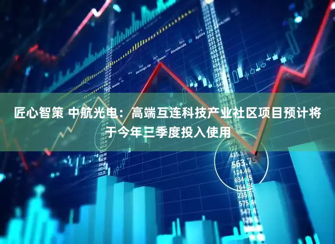 匠心智策 中航光电：高端互连科技产业社区项目预计将于今年三季度投入使用