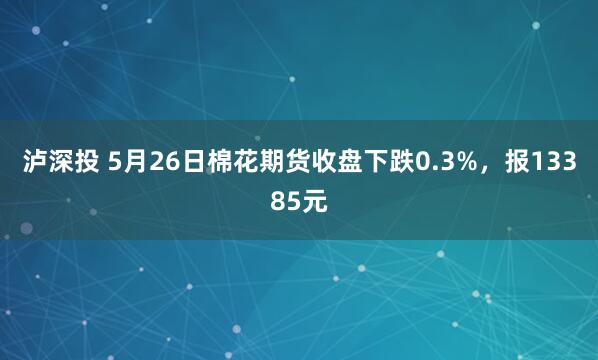 泸深投 5月26日棉花期货收盘下跌0.3%，报13385元