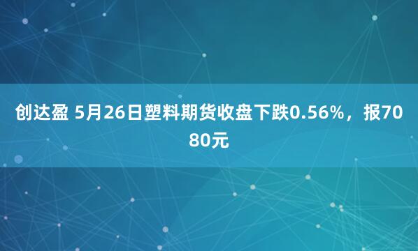 创达盈 5月26日塑料期货收盘下跌0.56%，报7080元