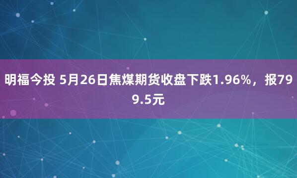 明福今投 5月26日焦煤期货收盘下跌1.96%，报799.5元