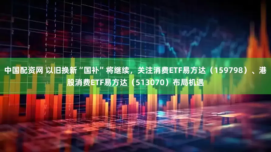 中国配资网 以旧换新“国补”将继续，关注消费ETF易方达（159798）、港股消费ETF易方达（513070）布局机遇