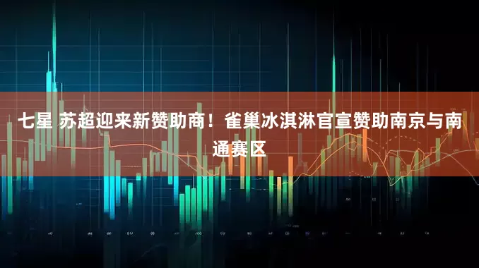 七星 苏超迎来新赞助商！雀巢冰淇淋官宣赞助南京与南通赛区