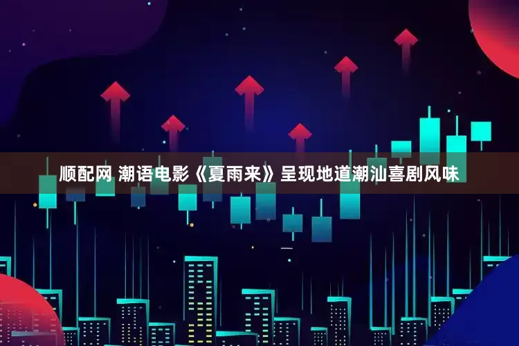 顺配网 潮语电影《夏雨来》呈现地道潮汕喜剧风味