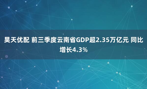 昊天优配 前三季度云南省GDP超2.35万亿元 同比增长4.3%
