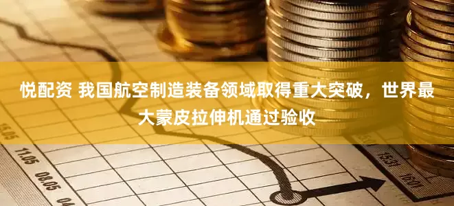 悦配资 我国航空制造装备领域取得重大突破，世界最大蒙皮拉伸机通过验收