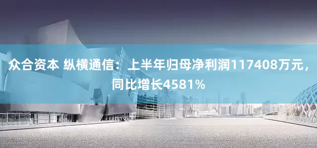 众合资本 纵横通信：上半年归母净利润117408万元，同比增长4581%