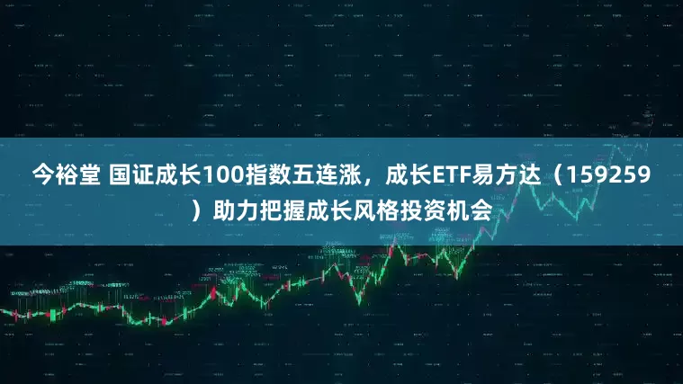 今裕堂 国证成长100指数五连涨，成长ETF易方达（159259）助力把握成长风格投资机会