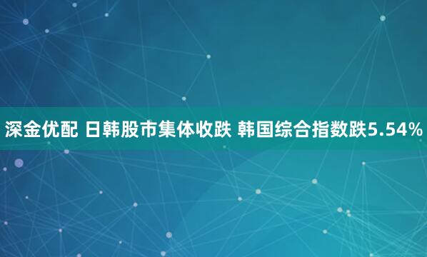 深金优配 日韩股市集体收跌 韩国综合指数跌5.54%
